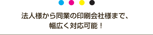 法人様から同業の印刷会社様まで、幅広く対応可能！