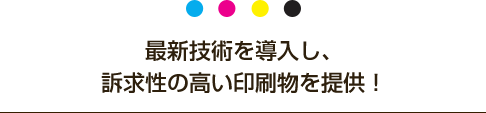 最新技術を導入し、訴求性の高い印刷物を提供！