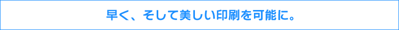 早く、そして美しい印刷を可能に。