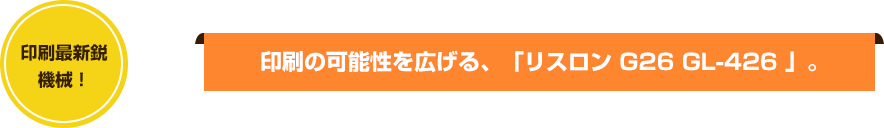 印刷最新鋭機械！ 印刷の可能性を広げる、「リスロン G26 GL-426 」。