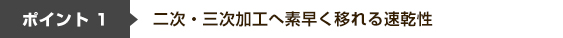 ポイント1 二次・三次加工へ素早く移れる速乾性