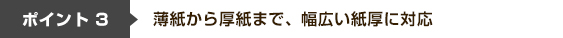 ポイント3 薄紙から厚紙まで、幅広い紙厚に対応