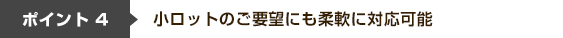 ポイント4 小ロットのご要望にも柔軟に対応可能