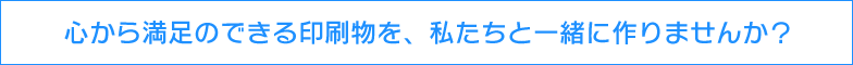 心から満足のできる印刷物を、私たちと一緒に作りませんか？